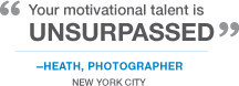 "Your motivational talent is unsurpassed" -Heath, Photographer. New York City